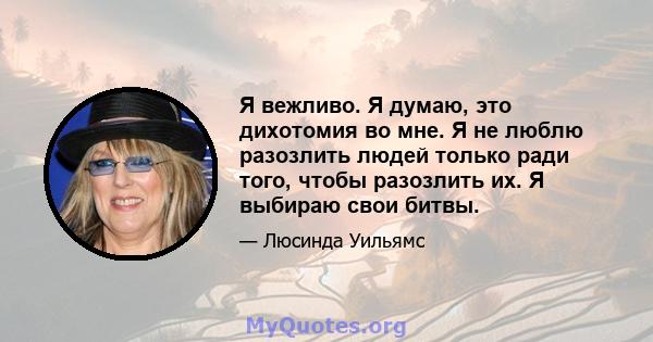 Я вежливо. Я думаю, это дихотомия во мне. Я не люблю разозлить людей только ради того, чтобы разозлить их. Я выбираю свои битвы.