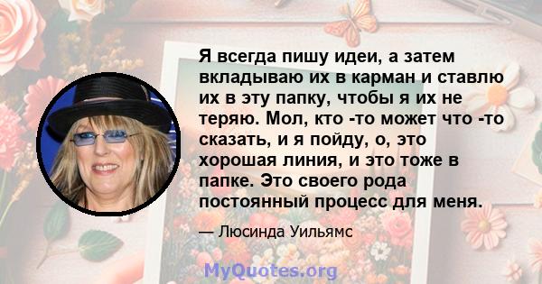 Я всегда пишу идеи, а затем вкладываю их в карман и ставлю их в эту папку, чтобы я их не теряю. Мол, кто -то может что -то сказать, и я пойду, о, это хорошая линия, и это тоже в папке. Это своего рода постоянный процесс 