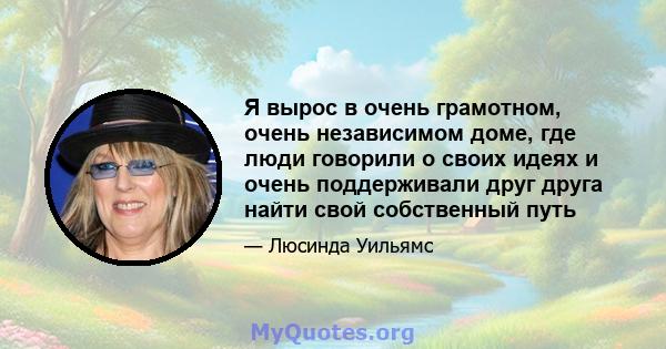 Я вырос в очень грамотном, очень независимом доме, где люди говорили о своих идеях и очень поддерживали друг друга найти свой собственный путь