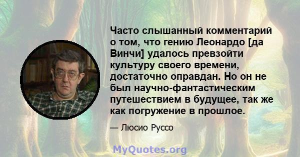 Часто слышанный комментарий о том, что гению Леонардо [да Винчи] удалось превзойти культуру своего времени, достаточно оправдан. Но он не был научно-фантастическим путешествием в будущее, так же как погружение в прошлое.