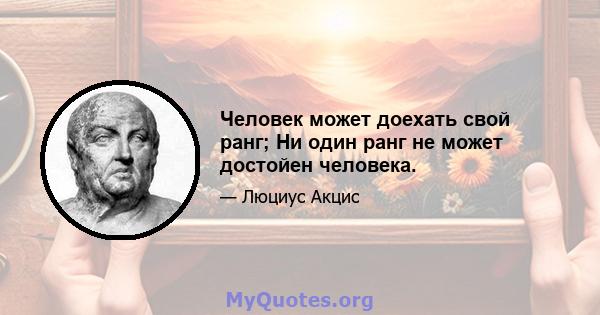 Человек может доехать свой ранг; Ни один ранг не может достойен человека.