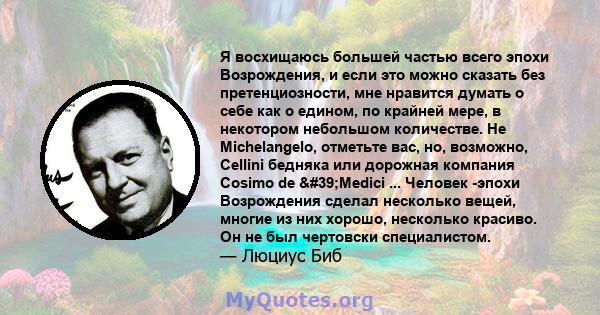 Я восхищаюсь большей частью всего эпохи Возрождения, и если это можно сказать без претенциозности, мне нравится думать о себе как о едином, по крайней мере, в некотором небольшом количестве. Не Michelangelo, отметьте