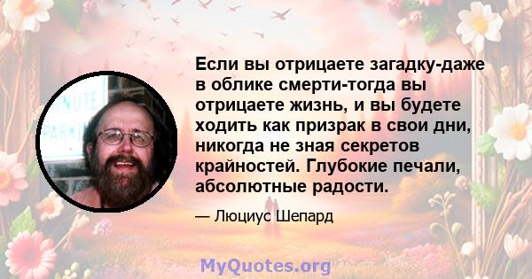 Если вы отрицаете загадку-даже в облике смерти-тогда вы отрицаете жизнь, и вы будете ходить как призрак в свои дни, никогда не зная секретов крайностей. Глубокие печали, абсолютные радости.