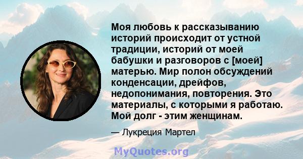 Моя любовь к рассказыванию историй происходит от устной традиции, историй от моей бабушки и разговоров с [моей] матерью. Мир полон обсуждений конденсации, дрейфов, недопонимания, повторения. Это материалы, с которыми я