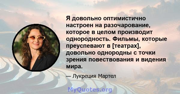 Я довольно оптимистично настроен на разочарование, которое в целом производит однородность. Фильмы, которые преуспевают в [театрах], довольно однородны с точки зрения повествования и видения мира.