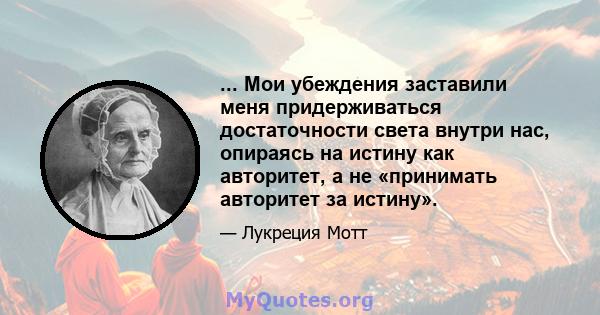 ... Мои убеждения заставили меня придерживаться достаточности света внутри нас, опираясь на истину как авторитет, а не «принимать авторитет за истину».