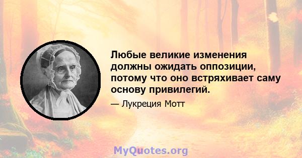 Любые великие изменения должны ожидать оппозиции, потому что оно встряхивает саму основу привилегий.