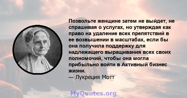 Позвольте женщине затем не выйдет, не спрашивая о услугах, но утверждая как право на удаление всех препятствий в ее возвышении в масштабах, если бы она получила поддержку для надлежащего выращивания всех своих