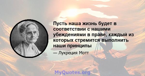 Пусть наша жизнь будет в соответствии с нашими убеждениями в праве, каждый из которых стремится выполнить наши принципы