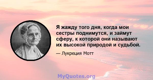 Я жажду того дня, когда мои сестры поднимутся, и займут сферу, к которой они называют их высокой природой и судьбой.