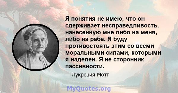 Я понятия не имею, что он сдерживает несправедливость, нанесенную мне либо на меня, либо на раба. Я буду противостоять этим со всеми моральными силами, которыми я наделен. Я не сторонник пассивности.