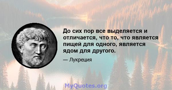 До сих пор все выделяется и отличается, что то, что является пищей для одного, является ядом для другого.