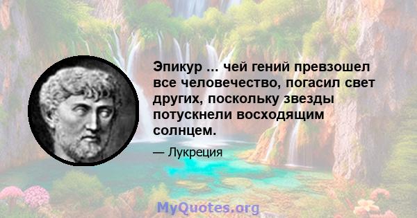 Эпикур ... чей гений превзошел все человечество, погасил свет других, поскольку звезды потускнели восходящим солнцем.