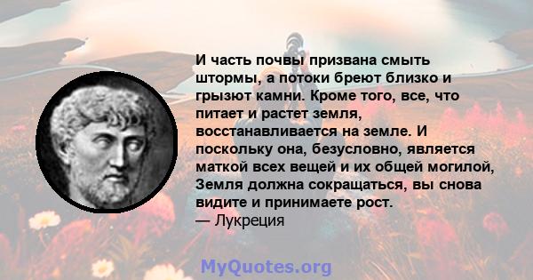 И часть почвы призвана смыть штормы, а потоки бреют близко и грызют камни. Кроме того, все, что питает и растет земля, восстанавливается на земле. И поскольку она, безусловно, является маткой всех вещей и их общей