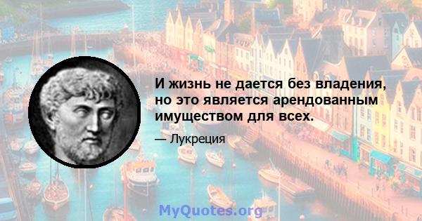 И жизнь не дается без владения, но это является арендованным имуществом для всех.