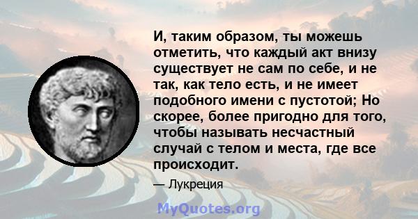 И, таким образом, ты можешь отметить, что каждый акт внизу существует не сам по себе, и не так, как тело есть, и не имеет подобного имени с пустотой; Но скорее, более пригодно для того, чтобы называть несчастный случай