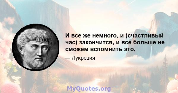 И все же немного, и (счастливый час) закончится, и все больше не сможем вспомнить это.