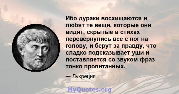 Ибо дураки восхищаются и любят те вещи, которые они видят, скрытые в стихах перевернулись все с ног на голову, и берут за правду, что сладко подсказывает уши и поставляется со звуком фраз тонко пропитанных.