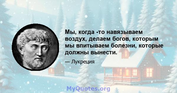 Мы, когда -то навязываем воздух, делаем богов, которым мы впитываем болезни, которые должны вынести.