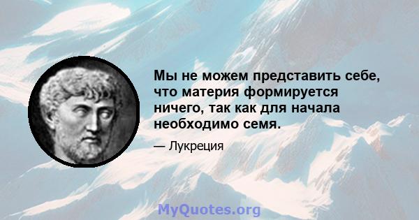 Мы не можем представить себе, что материя формируется ничего, так как для начала необходимо семя.