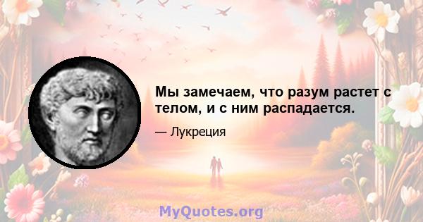 Мы замечаем, что разум растет с телом, и с ним распадается.