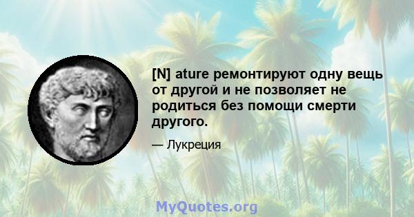 [N] ature ремонтируют одну вещь от другой и не позволяет не родиться без помощи смерти другого.