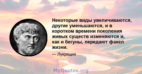 Некоторые виды увеличиваются, другие уменьшаются, и в коротком времени поколения живых существ изменяются и, как и бегуны, передают факел жизни.