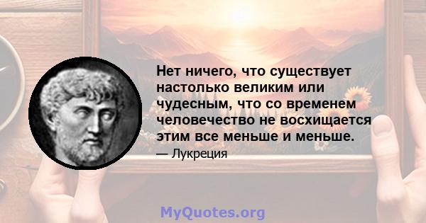 Нет ничего, что существует настолько великим или чудесным, что со временем человечество не восхищается этим все меньше и меньше.