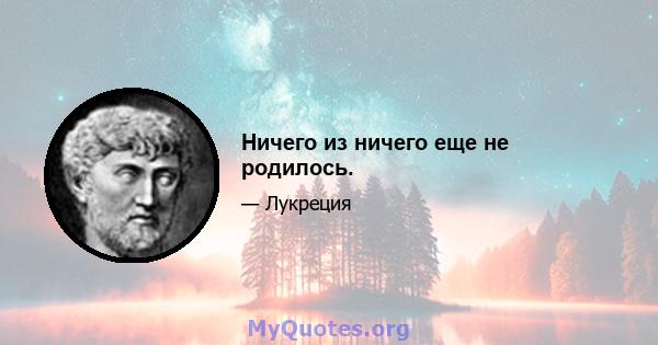 Ничего из ничего еще не родилось.