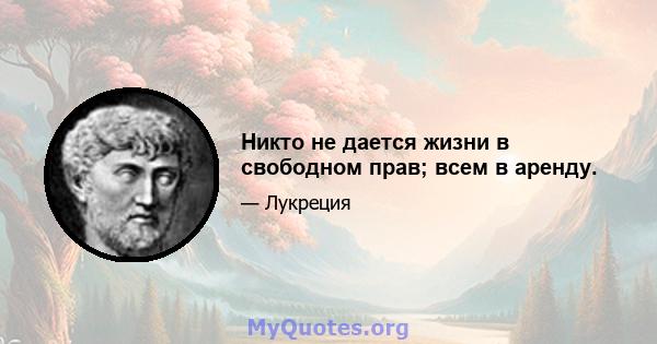 Никто не дается жизни в свободном прав; всем в аренду.