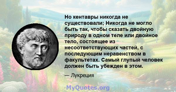 Но кентавры никогда не существовали; Никогда не могло быть так, чтобы сказать двойную природу в одном теле или двойное тело, состоящее из несоответствующих частей, с последующим неравенством в факультетах. Самый глупый