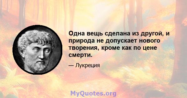 Одна вещь сделана из другой, и природа не допускает нового творения, кроме как по цене смерти.