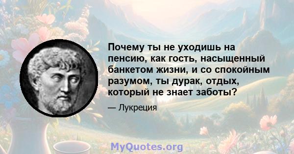 Почему ты не уходишь на пенсию, как гость, насыщенный банкетом жизни, и со спокойным разумом, ты дурак, отдых, который не знает заботы?