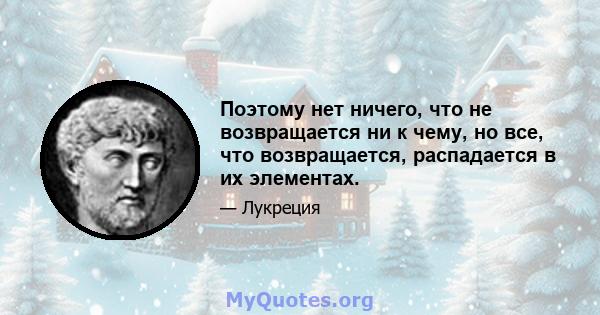 Поэтому нет ничего, что не возвращается ни к чему, но все, что возвращается, распадается в их элементах.