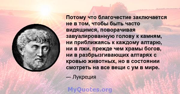 Потому что благочестие заключается не в том, чтобы быть часто видящимся, поворачивая завуалированную голову к камням, ни приближаясь к каждому алтарю, ни в лжи, прежде чем храмы богов, ни в разбрызгивающих алтарях с