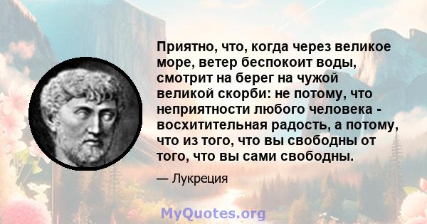 Приятно, что, когда через великое море, ветер беспокоит воды, смотрит на берег на чужой великой скорби: не потому, что неприятности любого человека - восхитительная радость, а потому, что из того, что вы свободны от