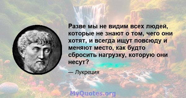 Разве мы не видим всех людей, которые не знают о том, чего они хотят, и всегда ищут повсюду и меняют место, как будто сбросить нагрузку, которую они несут?