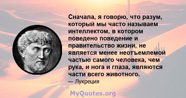 Сначала, я говорю, что разум, который мы часто называем интеллектом, в котором поведено поведение и правительство жизни, не является менее неотъемлемой частью самого человека, чем рука, и нога и глаза, являются части