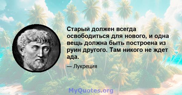 Старый должен всегда освободиться для нового, и одна вещь должна быть построена из руин другого. Там никого не ждет ада.