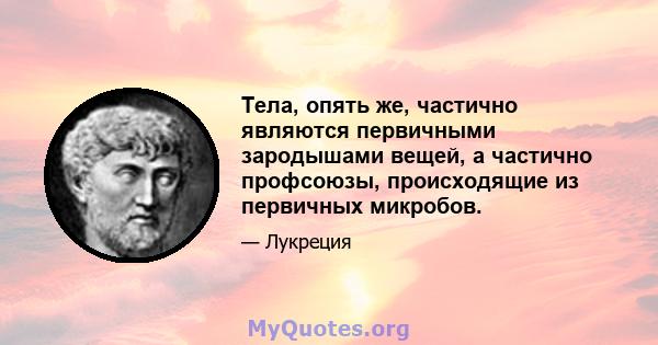 Тела, опять же, частично являются первичными зародышами вещей, а частично профсоюзы, происходящие из первичных микробов.