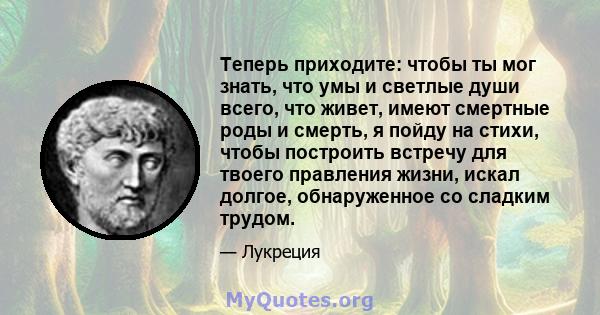 Теперь приходите: чтобы ты мог знать, что умы и светлые души всего, что живет, имеют смертные роды и смерть, я пойду на стихи, чтобы построить встречу для твоего правления жизни, искал долгое, обнаруженное со сладким