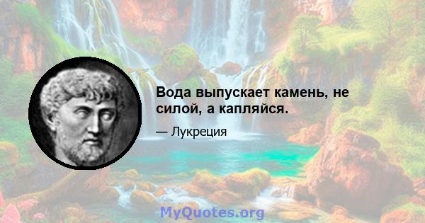 Вода выпускает камень, не силой, а капляйся.