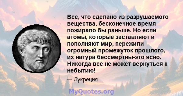 Все, что сделано из разрушаемого вещества, бесконечное время пожирало бы раньше. Но если атомы, которые заставляют и пополняют мир, пережили огромный промежуток прошлого, их натура бессмертны-это ясно. Никогда все не