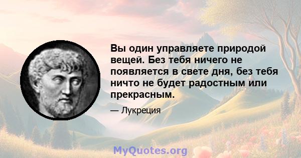 Вы один управляете природой вещей. Без тебя ничего не появляется в свете дня, без тебя ничто не будет радостным или прекрасным.