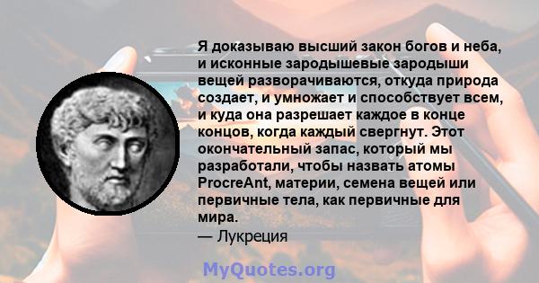 Я доказываю высший закон богов и неба, и исконные зародышевые зародыши вещей разворачиваются, откуда природа создает, и умножает и способствует всем, и куда она разрешает каждое в конце концов, когда каждый свергнут.