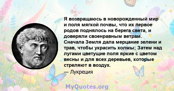 Я возвращаюсь в новорожденный мир и поля мягкой почвы, что их первое родов поднялось на берега света, и доверяли своенравным ветрам. Сначала Земля дала мерцание зелени и трав, чтобы украсить холмы; Затем над лугами