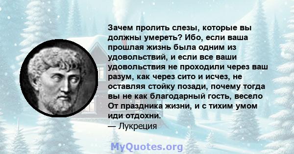 Зачем пролить слезы, которые вы должны умереть? Ибо, если ваша прошлая жизнь была одним из удовольствий, и если все ваши удовольствия не проходили через ваш разум, как через сито и исчез, не оставляя стойку позади,