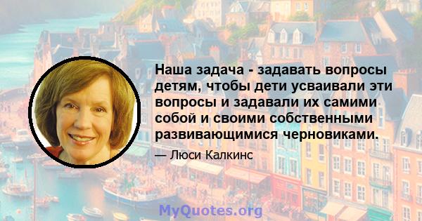 Наша задача - задавать вопросы детям, чтобы дети усваивали эти вопросы и задавали их самими собой и своими собственными развивающимися черновиками.