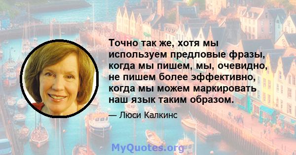 Точно так же, хотя мы используем предловые фразы, когда мы пишем, мы, очевидно, не пишем более эффективно, когда мы можем маркировать наш язык таким образом.