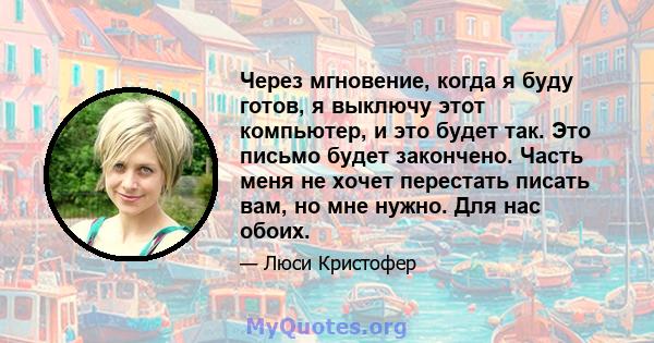 Через мгновение, когда я буду готов, я выключу этот компьютер, и это будет так. Это письмо будет закончено. Часть меня не хочет перестать писать вам, но мне нужно. Для нас обоих.